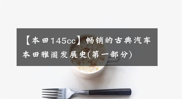 【本田145cc】畅销的古典汽车本田雅阁发展史(第一部分)
