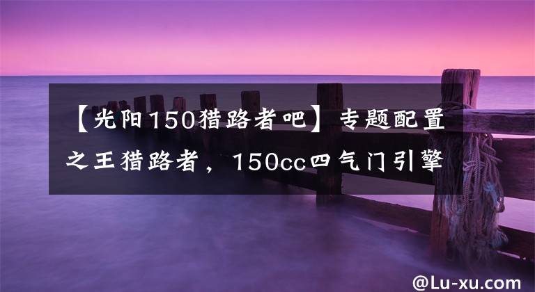 【光阳150猎路者吧】专题配置之王猎路者，150cc四气门引擎，机械+液晶仪表，油储13.5L