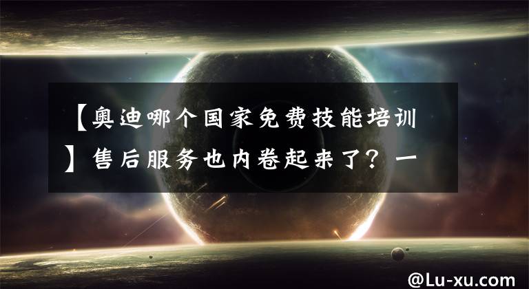 【奥迪哪个国家免费技能培训】售后服务也内卷起来了?一汽-大众奥迪升级四大服务承诺