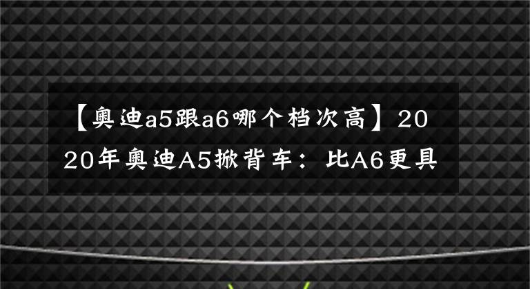 【奥迪a5跟a6哪个档次高】2020年奥迪A5掀背车：比A6更具运动风格的四门行政用车