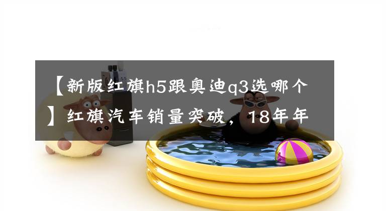 【新版红旗h5跟奥迪q3选哪个】红旗汽车销量突破，18年年尾再爆惊喜，新电动SUV尺寸碾压奥迪Q3