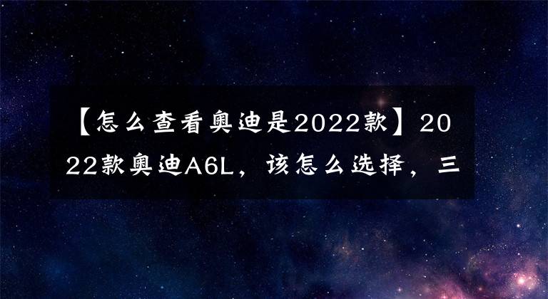 【怎么查看奥迪是2022款】2022款奥迪A6L，该怎么选择，三款最值入手车型