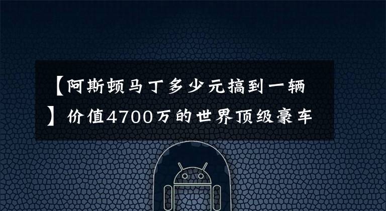 【阿斯顿马丁多少元搞到一辆】价值4700万的世界顶级豪车,限量77台,阿斯顿马丁one 77制作流程