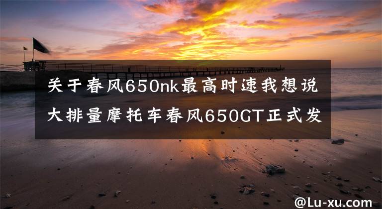 关于春风650nk最高时速我想说大排量摩托车春风650GT正式发布，但是一般人却买不到！
