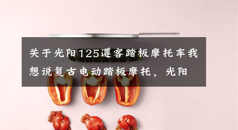 关于光阳125遵客踏板摩托车我想说复古电动踏板摩托,光阳LIKE125EV,满电续航199km