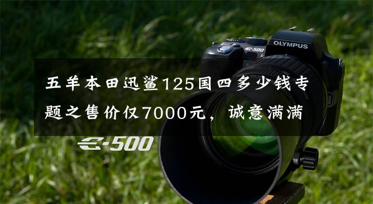 五羊本田迅鲨125国四多少钱专题之售价仅7000元，诚意满满又来势汹汹，五羊-本田“喜鲨125”简评