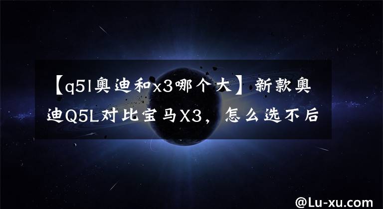 【q5l奥迪和x3哪个大】新款奥迪Q5L对比宝马X3，怎么选不后悔？
