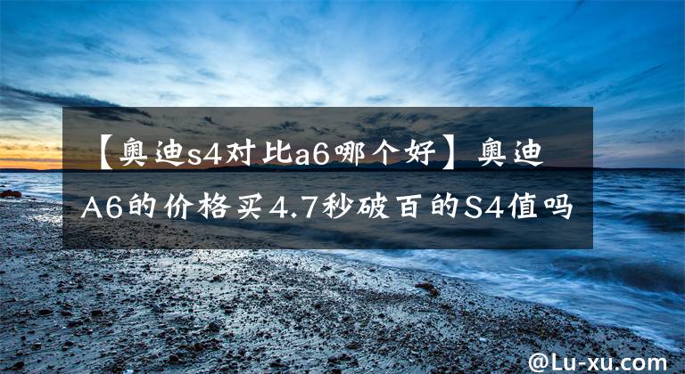 【奥迪s4对比a6哪个好】奥迪A6的价格买4.7秒破百的S4值吗