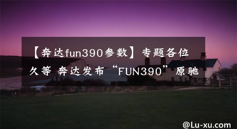 【奔达fun390参数】专题各位久等 奔达发布“FUN390”原驰兽定妆照!