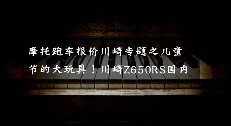 摩托跑车报价川崎专题之儿童节的大玩具！川崎Z650RS国内上市，售价8.49万起！