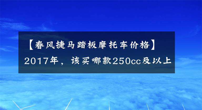 【春风捷马踏板摩托车价格】2017年,该买哪款250cc及以上踏板摩托车?