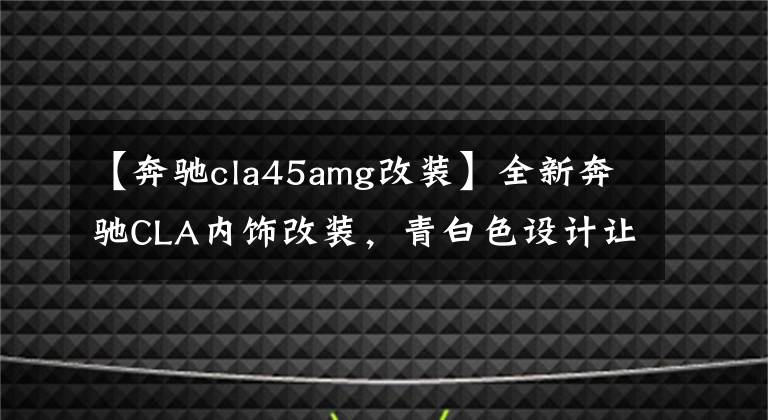 【奔驰cla45amg改装】全新奔驰CLA内饰改装,青白色设计让人眼前一亮