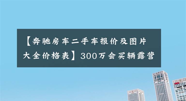 【奔驰房车二手车报价及图片大全价格表】300万会买辆露营车吗,豪华or越野款奔驰斯宾特房车,你选哪个?