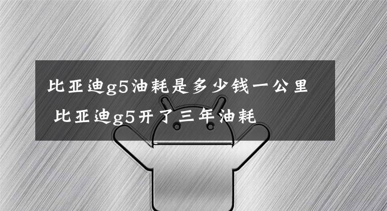 比亚迪g5油耗是多少钱一公里 比亚迪g5开了三年油耗