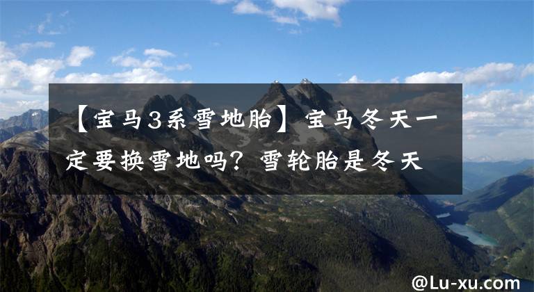 【宝马3系雪地胎】宝马冬天一定要换雪地吗？雪轮胎是冬天轮胎吗？