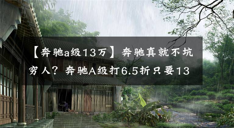 【奔驰a级13万】奔驰真就不坑穷人？奔驰A级打6.5折只要13.78万元，竟没脱销