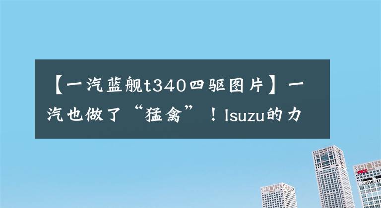 【一汽蓝舰t340四驱图片】一汽也做了“猛禽”！Isuzu的力量，雪佛兰平台，10万非常亲切。