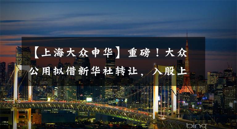 【上海大众申华】重磅!大众公用拟借新华社转让,入股上海石油天然气交易中心