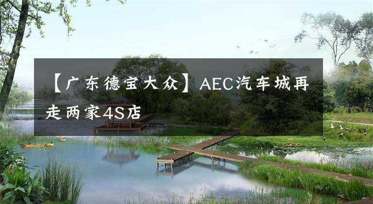 【广东德宝大众】AEC汽车城再走两家4S店
