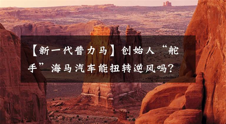 【新一代普力马】创始人“舵手”海马汽车能扭转逆风吗？