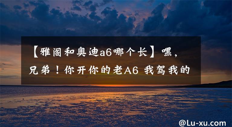 【雅阁和奥迪a6哪个长】嘿,兄弟!你开你的老A6 我驾我的老雅阁 带上媳妇春游去!