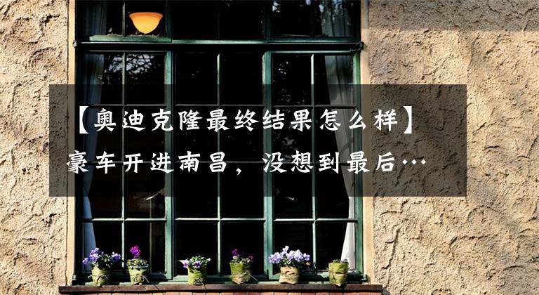 【奥迪克隆最终结果怎么样】豪车开进南昌，没想到最后……