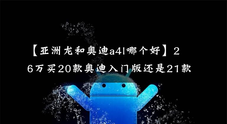 【亚洲龙和奥迪a4l哪个好】26万买20款奥迪入门版还是21款顶配亚洲龙?对比后你就知道差距了