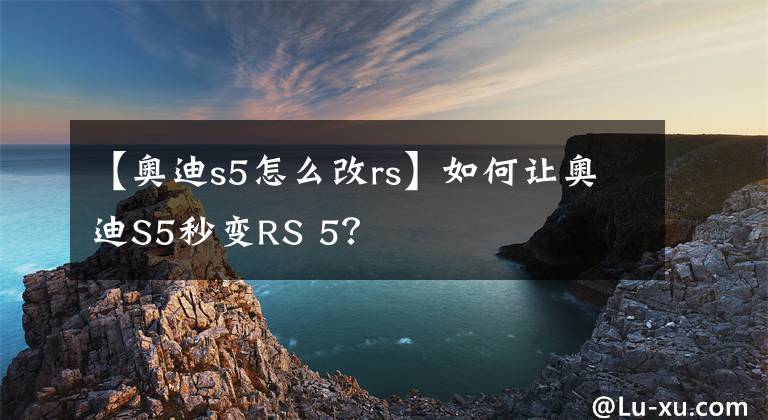 【奥迪s5怎么改rs】如何让奥迪S5秒变RS 5?