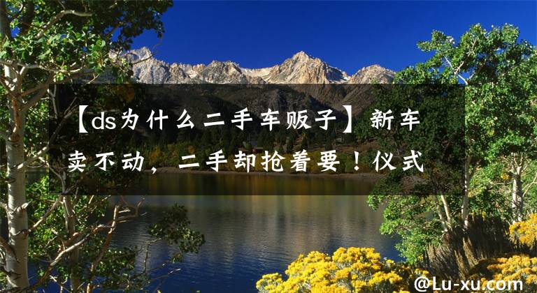 【ds为什么二手车贩子】新车卖不动，二手却抢着要！仪式感爆表的DS 7尽是万般无奈？