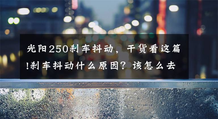 光阳250刹车抖动,干货看这篇!刹车抖动什么原因?该怎么去解决抖动问题