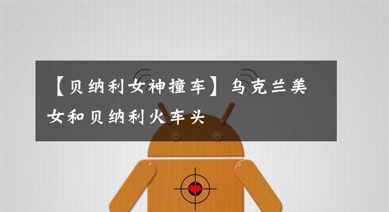 【贝纳利女神撞车】乌克兰美女和贝纳利火车头