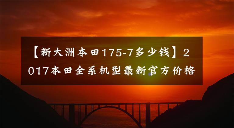 【新大洲本田175-7多少钱】2017本田全系机型最新官方价格综述