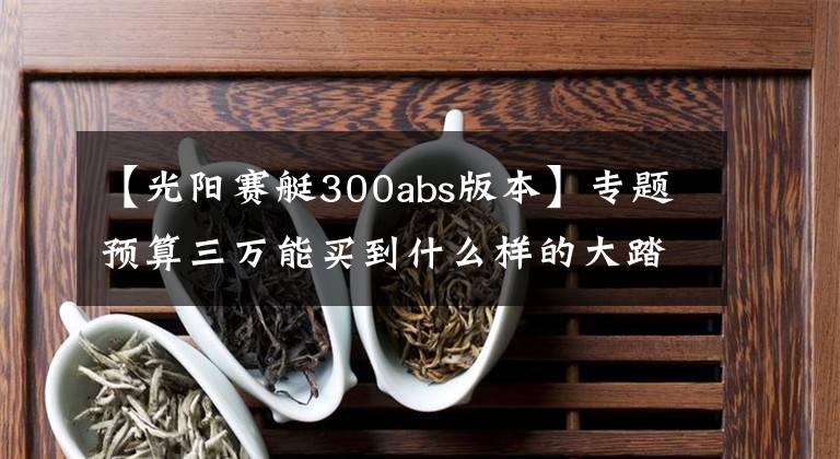 【光阳赛艇300abs版本】专题预算三万能买到什么样的大踏板摩托?