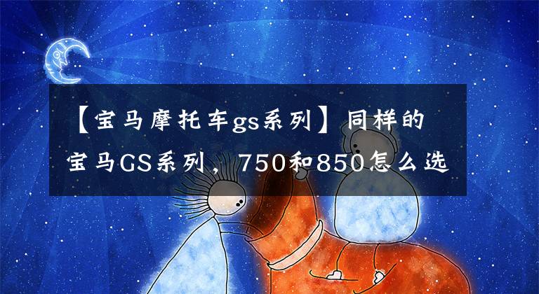 【宝马摩托车gs系列】同样的宝马GS系列，750和850怎么选？让我们详细了解一下两辆车的区别。