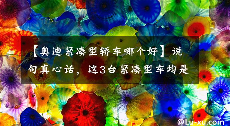 【奥迪紧凑型轿车哪个好】说句真心话，这3台紧凑型车均是非常省油，且安全耐开