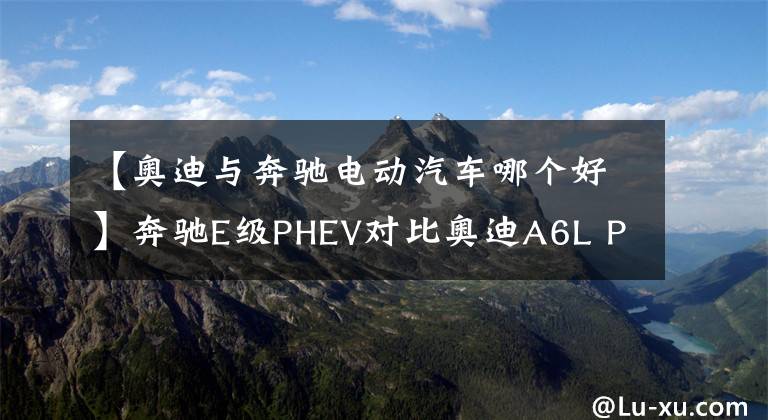 【奥迪与奔驰电动汽车哪个好】奔驰E级PHEV对比奥迪A6L PHEV，豪华品牌谁的性价比更高？
