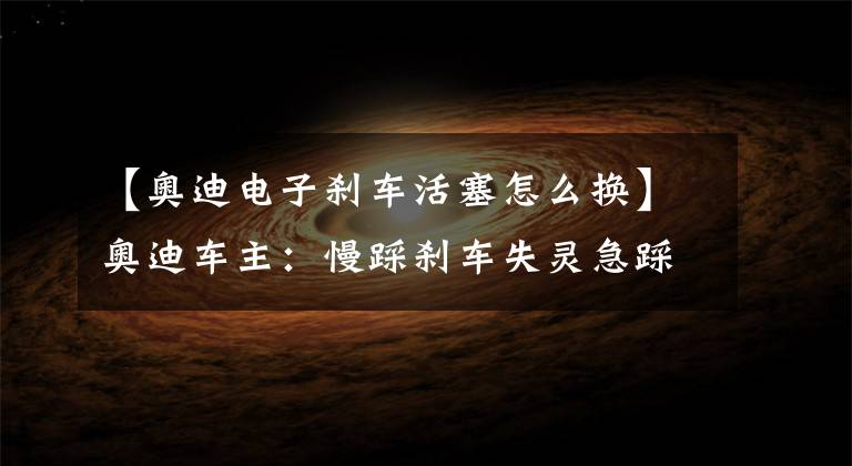 【奥迪电子刹车活塞怎么换】奥迪车主:慢踩刹车失灵急踩有,维修师傅:这个配件修不了只能换