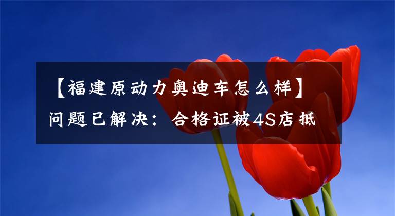 【福建原动力奥迪车怎么样】问题已解决:合格证被4S店抵押银行,听友买车无法上牌或提车