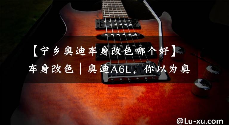 【宁乡奥迪车身改色哪个好】车身改色｜奥迪A6L，你以为奥迪A6L只有黑色嘛？改色深邃灰