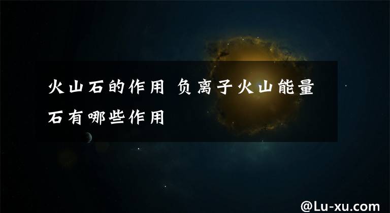 火山石的作用 负离子火山能量石有哪些作用