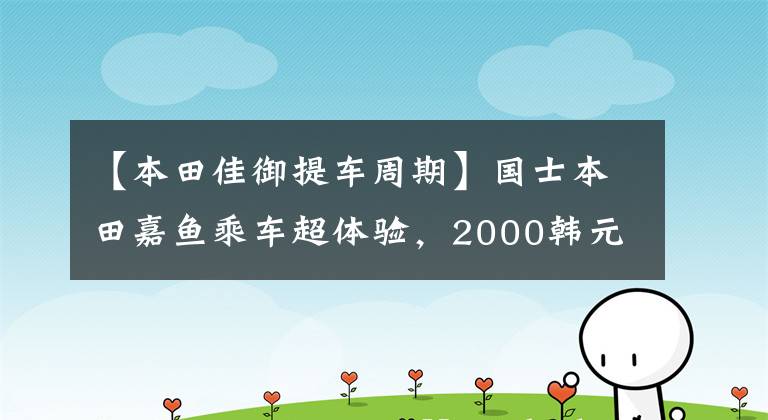 【本田佳御提车周期】国士本田嘉鱼乘车超体验,2000韩元升级这种地方价值!