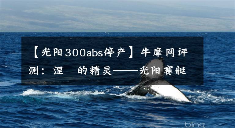 【光阳300abs停产】牛摩网评测:涅槃的精灵——光阳赛艇300ABS