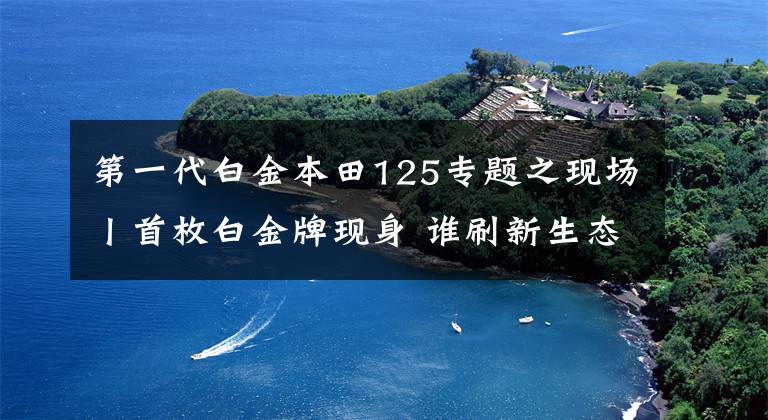第一代白金本田125专题之现场丨首枚白金牌现身 谁刷新生态汽车新规格?