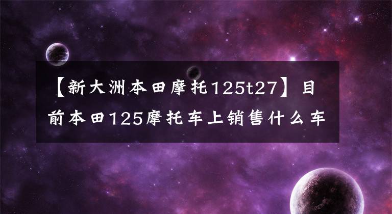 【新大洲本田摩托125t27】目前本田125摩托车上销售什么车型？它们分别是什么价格？