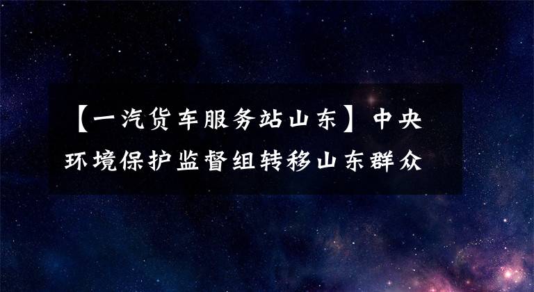 【一汽货车服务站山东】中央环境保护监督组转移山东群众信访举报案及边读边开公开情况一览表(第18届)。