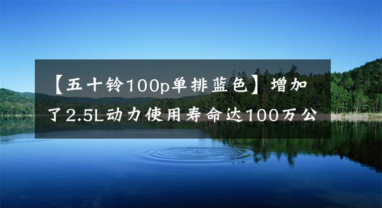 【五十铃100p单排蓝色】增加了2.5L动力使用寿命达100万公里的蓝卡赛道和重磅选手。