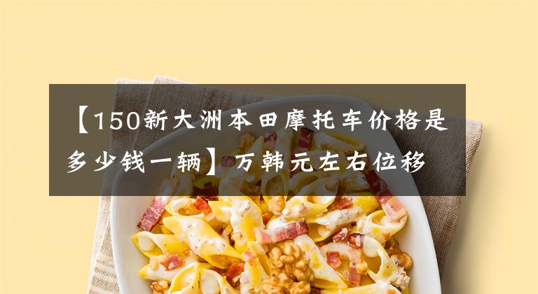 【150新大洲本田摩托车价格是多少钱一辆】万韩元左右位移150CC第三次推荐，身高1.65米左右适合车型