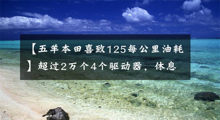 【五羊本田喜致125每公里油耗】超过2万个4个驱动器，休息不到5秒！全面解读提问系M7的话，这样选择最划算