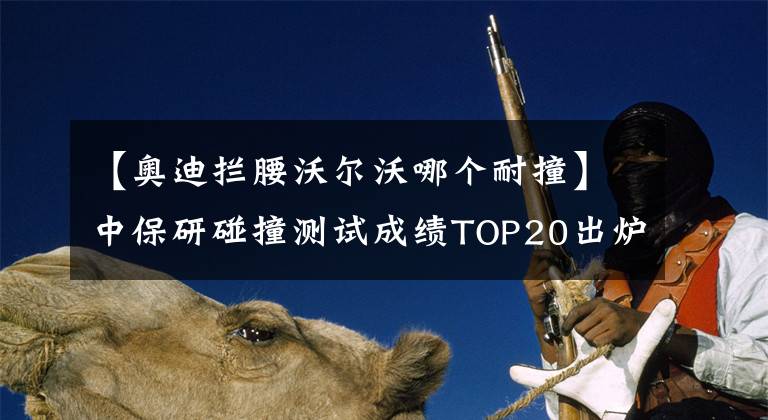 【奥迪拦腰沃尔沃哪个耐撞】中保研碰撞测试成绩TOP20出炉：卡罗拉前十，多款国产车上榜