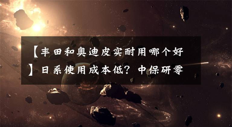 【丰田和奥迪皮实耐用哪个好】日系使用成本低？中保研零整比排名出炉，多款丰田车竟靠前